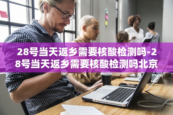 28号当天返乡需要核酸检测吗-28号当天返乡需要核酸检测吗北京
