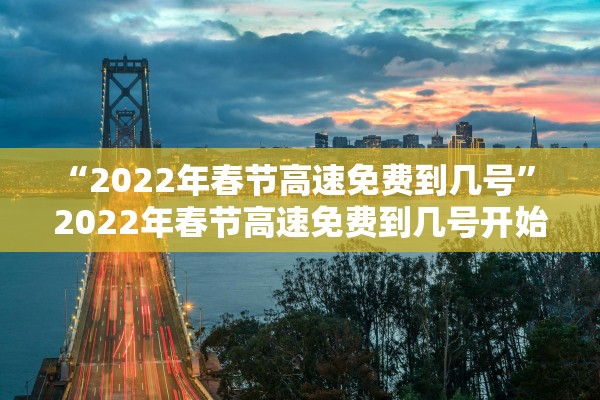“2022年春节高速免费到几号” 2022年春节高速免费到几号开始？