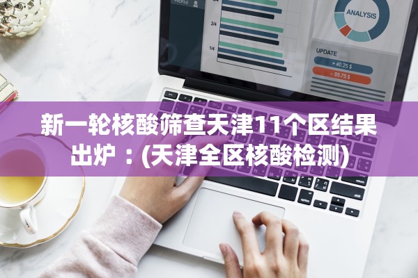 新一轮核酸筛查天津11个区结果出炉︰(天津全区核酸检测)
