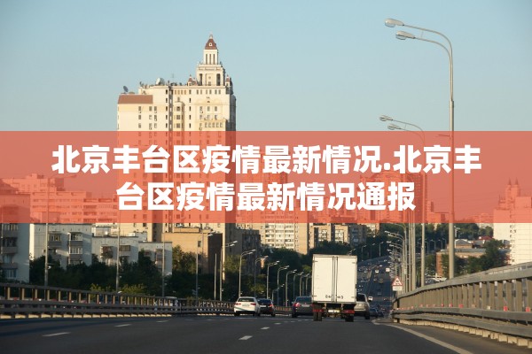 北京丰台区疫情最新情况.北京丰台区疫情最新情况通报