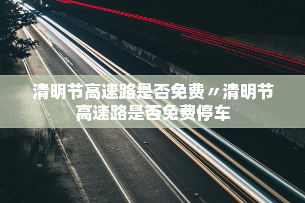 清明节高速路是否免费〃清明节高速路是否免费停车