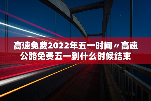 高速免费2022年五一时间〃高速公路免费五一到什么时候结束