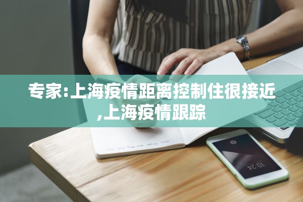专家:上海疫情距离控制住很接近,上海疫情跟踪