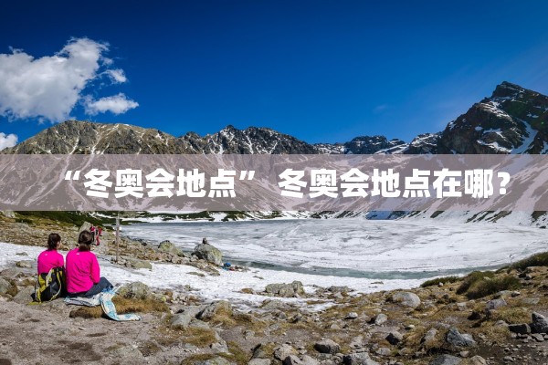 “冬奥会地点” 冬奥会地点在哪？