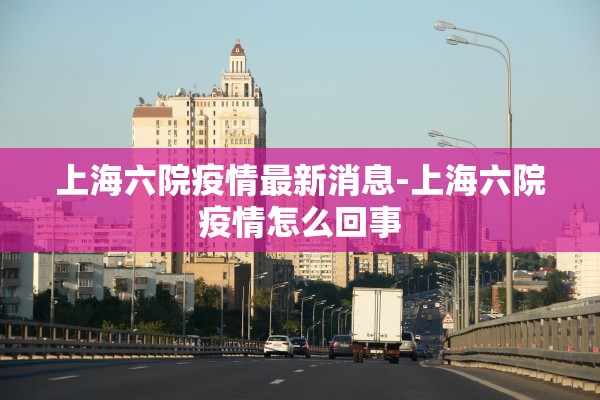 上海六院疫情最新消息-上海六院疫情怎么回事