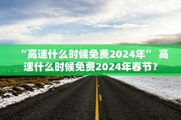 “高速什么时候免费2024年” 高速什么时候免费2024年春节？