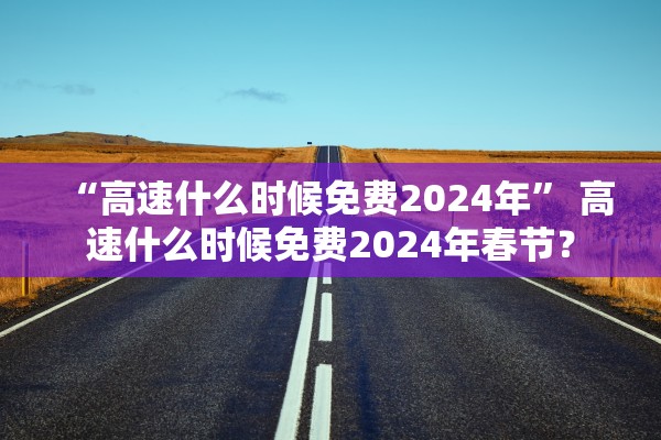 “高速什么时候免费2024年	” 高速什么时候免费2024年春节？