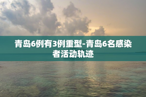 青岛6例有3例重型-青岛6名感染者活动轨迹