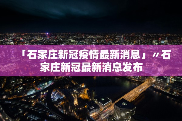 「石家庄新冠疫情最新消息」〃石家庄新冠最新消息发布