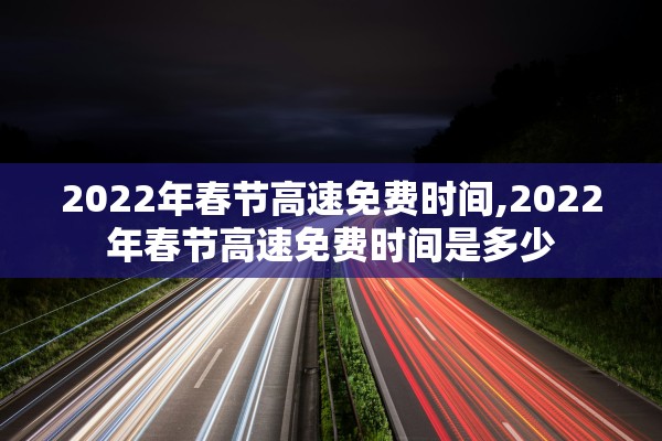 2022年春节高速免费时间,2022年春节高速免费时间是多少
