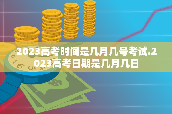 2023高考时间是几月几号考试.2023高考日期是几月几日
