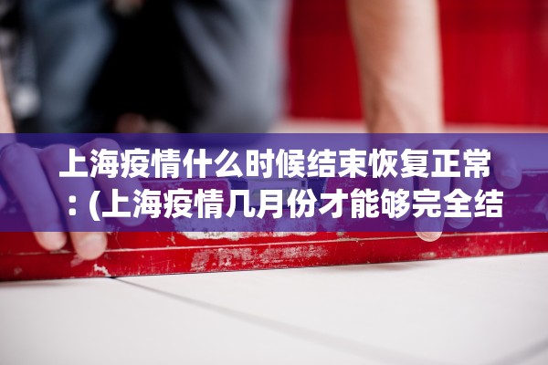 上海疫情什么时候结束恢复正常︰(上海疫情几月份才能够完全结束)