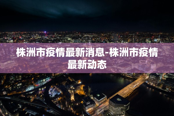 株洲市疫情最新消息-株洲市疫情最新动态