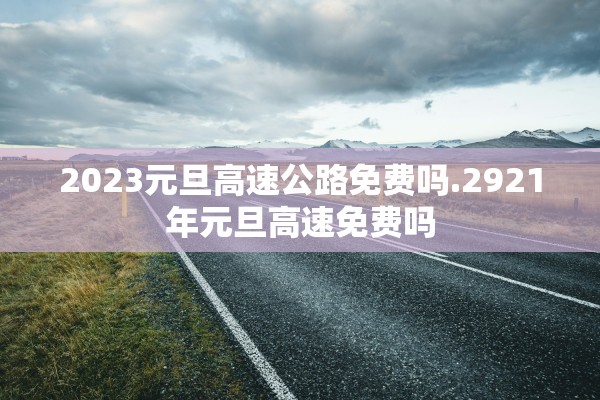 2023元旦高速公路免费吗.2921年元旦高速免费吗