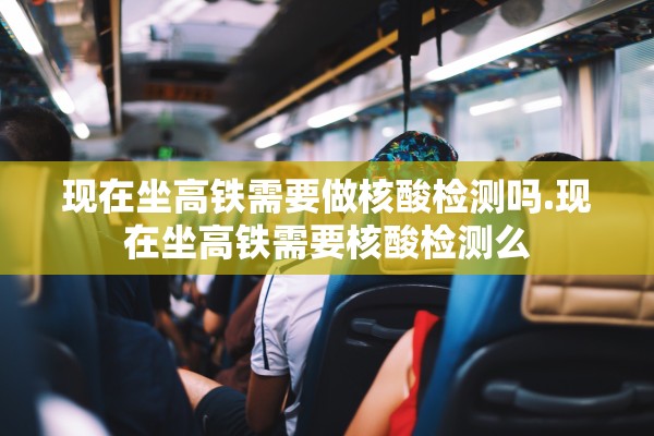 现在坐高铁需要做核酸检测吗.现在坐高铁需要核酸检测么