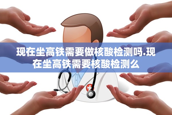 现在坐高铁需要做核酸检测吗.现在坐高铁需要核酸检测么