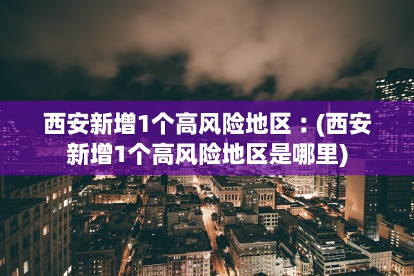 西安新增1个高风险地区︰(西安新增1个高风险地区是哪里)