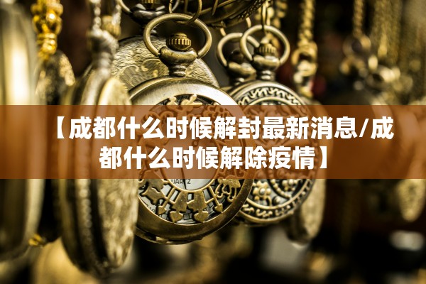 【成都什么时候解封最新消息/成都什么时候解除疫情】