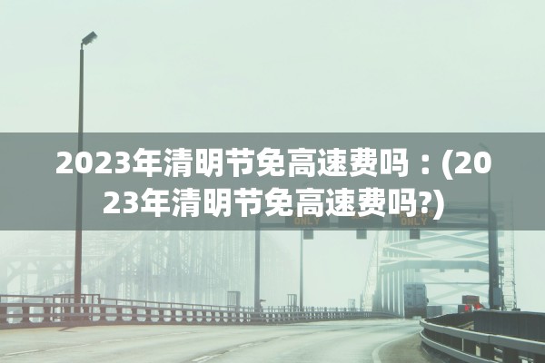 2023年清明节免高速费吗︰(2023年清明节免高速费吗?)