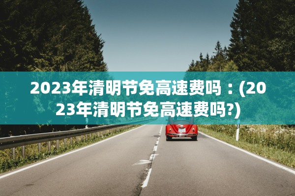 2023年清明节免高速费吗︰(2023年清明节免高速费吗?)
