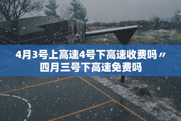 4月3号上高速4号下高速收费吗〃四月三号下高速免费吗