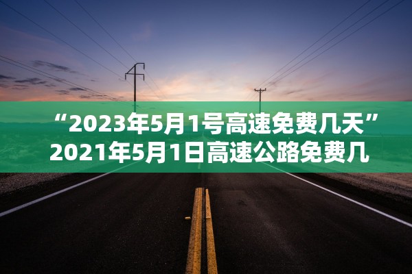 “2023年5月1号高速免费几天” 2021年5月1日高速公路免费几天？
