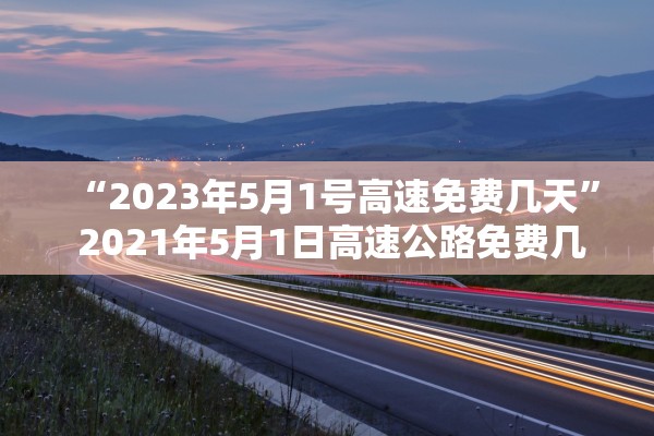“2023年5月1号高速免费几天	” 2021年5月1日高速公路免费几天？