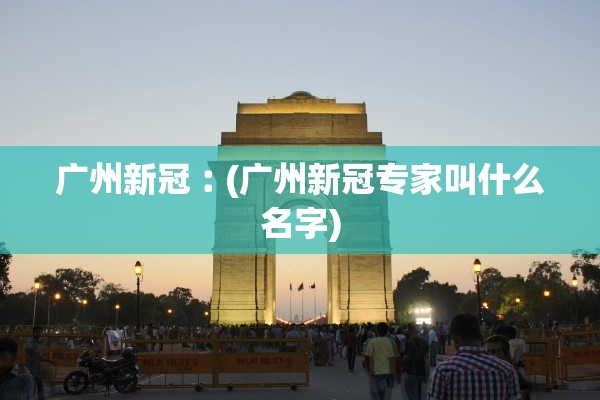 广州新冠︰(广州新冠专家叫什么名字)