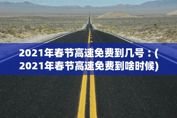 2021年春节高速免费到几号︰(2021年春节高速免费到啥时候)