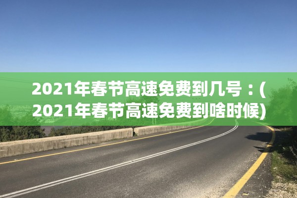 2021年春节高速免费到几号︰(2021年春节高速免费到啥时候)