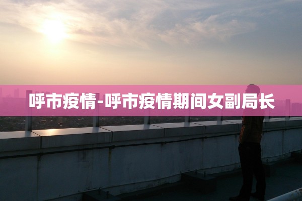 呼市疫情-呼市疫情期间女副局长