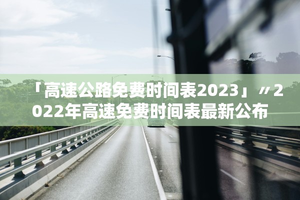 「高速公路免费时间表2023」〃2022年高速免费时间表最新公布日期