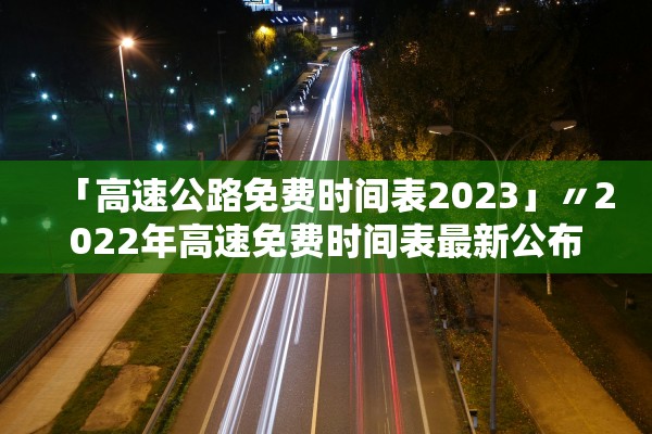 「高速公路免费时间表2023」〃2022年高速免费时间表最新公布日期