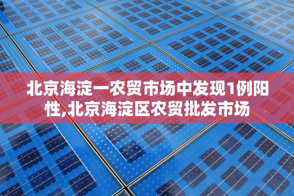 北京海淀一农贸市场中发现1例阳性,北京海淀区农贸批发市场