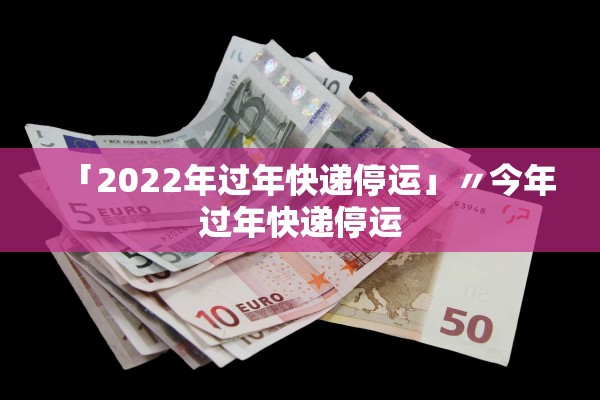 「2022年过年快递停运」〃今年过年快递停运