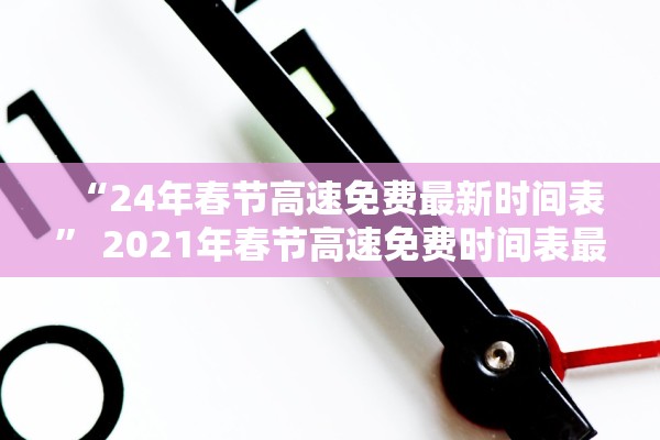 “24年春节高速免费最新时间表	” 2021年春节高速免费时间表最新公布日期？