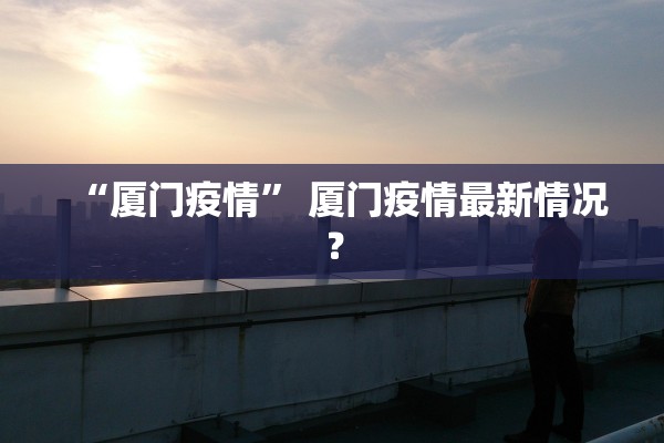“厦门疫情	” 厦门疫情最新情况？