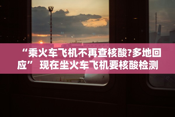 “乘火车飞机不再查核酸?多地回应” 现在坐火车飞机要核酸检测报告吗？