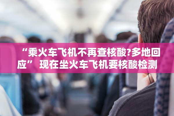 “乘火车飞机不再查核酸?多地回应” 现在坐火车飞机要核酸检测报告吗？
