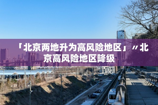 「北京两地升为高风险地区」〃北京高风险地区降级