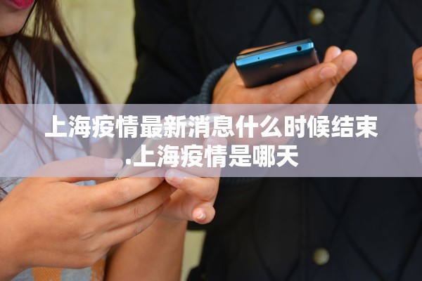 上海疫情最新消息什么时候结束.上海疫情是哪天