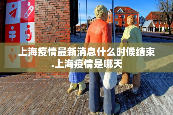 上海疫情最新消息什么时候结束.上海疫情是哪天