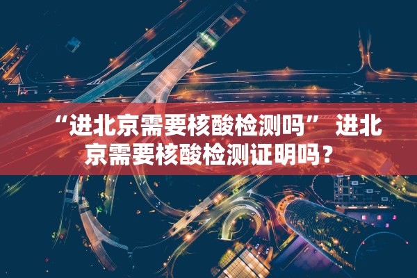 “进北京需要核酸检测吗” 进北京需要核酸检测证明吗？