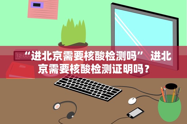 “进北京需要核酸检测吗” 进北京需要核酸检测证明吗？