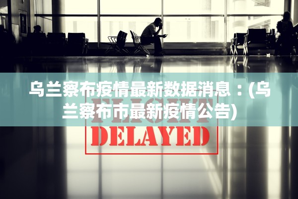 乌兰察布疫情最新数据消息︰(乌兰察布市最新疫情公告)