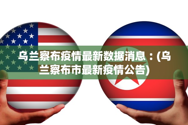 乌兰察布疫情最新数据消息︰(乌兰察布市最新疫情公告)