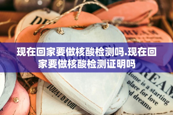 现在回家要做核酸检测吗.现在回家要做核酸检测证明吗