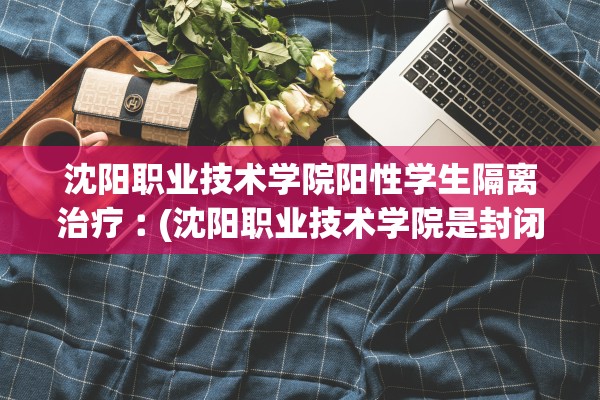 沈阳职业技术学院阳性学生隔离治疗︰(沈阳职业技术学院是封闭的吗)