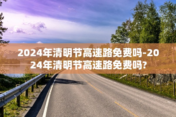 2024年清明节高速路免费吗-2024年清明节高速路免费吗?