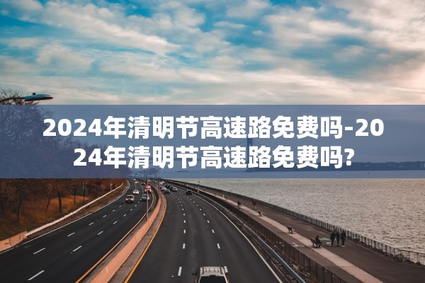 2024年清明节高速路免费吗-2024年清明节高速路免费吗?